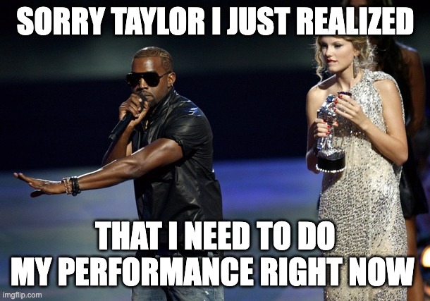 kanye being forgetful | SORRY TAYLOR I JUST REALIZED; THAT I NEED TO DO MY PERFORMANCE RIGHT NOW | image tagged in kanye west taylor swift | made w/ Imgflip meme maker