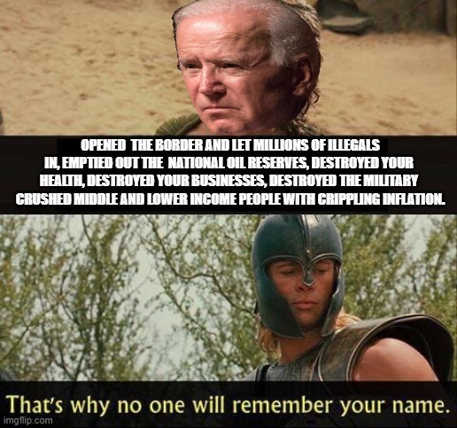 Troy no one will remember your name | OPENED  THE BORDER AND LET MILLIONS OF ILLEGALS IN, EMPTIED OUT THE  NATIONAL OIL RESERVES, DESTROYED YOUR HEALTH, DESTROYED YOUR BUSINESSES, DESTROYED THE MILITARY  CRUSHED MIDDLE AND LOWER INCOME PEOPLE WITH CRIPPLING INFLATION. | image tagged in troy no one will remember your name,biden,democrats,inflation,military,oil | made w/ Imgflip meme maker