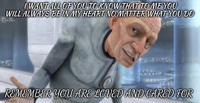 I WANT ALL OF YOU TO KNOW THAT TO ME YOU WILL ALWAYS BE IN MY HEART NO MATTER WHAT YOU DO; REMEMBER YOU ARE LOVED AND CARED FOR | made w/ Imgflip meme maker