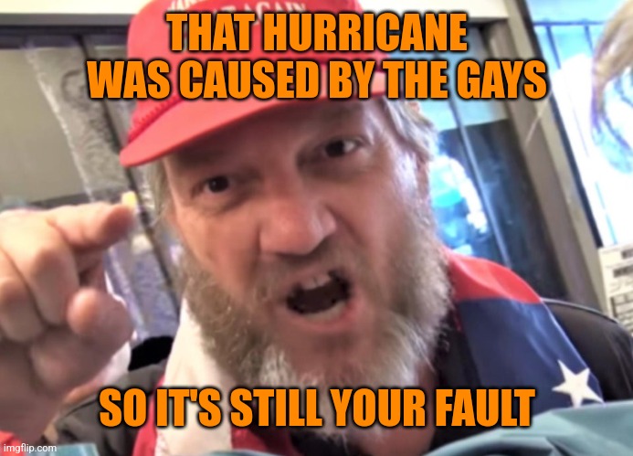 Angry Trumper MAGA White Supremacist | THAT HURRICANE WAS CAUSED BY THE GAYS SO IT'S STILL YOUR FAULT | image tagged in angry trumper maga white supremacist | made w/ Imgflip meme maker