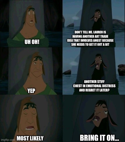 Emperor's New Groove Waterfall  | DON’T TELL ME. LAUREN IS HAVING ANOTHER ART TRADE IDEA THAT INVOLVES ANGST BECAUSE SHE NEEDS TO GET IT OUT A BIT; UH OH! ANOTHER STIFF CHEST IN EMOTIONAL DISTRESS AND REGRET IT LATER? YEP; BRING IT ON…; MOST LIKELY | image tagged in emperor's new groove waterfall | made w/ Imgflip meme maker