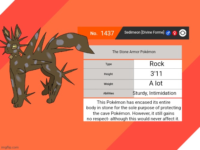 fwoosh | 1437; Sedimeon [Divine Forme]; The Stone Armor Pokémon; Rock; 3'11; A lot; Sturdy, Intimidation; This Pokémon has encased its entire body in stone for the sole purpose of protecting the cave Pokémon. However, it still gains no respect- although this would never affect it. | made w/ Imgflip meme maker