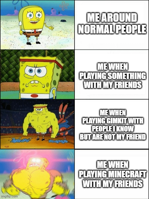 Increasingly buff spongebob | ME AROUND NORMAL PEOPLE; ME WHEN PLAYING SOMETHING WITH MY FRIENDS; ME WHEN PLAYING GIMKIT WITH PEOPLE I KNOW BUT ARE NOT MY FRIEND; ME WHEN PLAYING MINECRAFT WITH MY FRIENDS | image tagged in increasingly buff spongebob | made w/ Imgflip meme maker