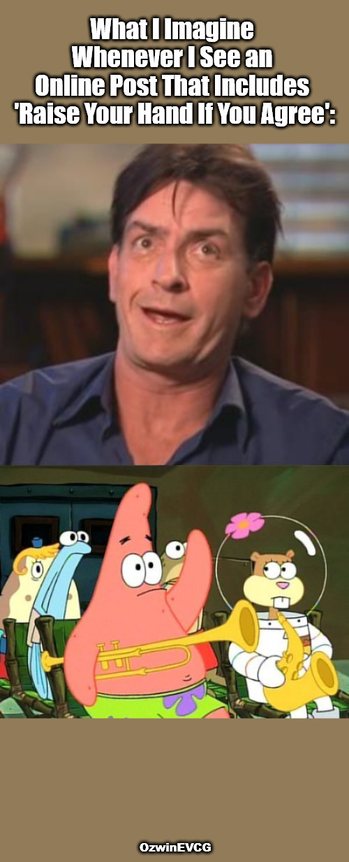 "Did You Notice It Just Now?" | What I Imagine 

Whenever I See an 

Online Post That Includes 

'Raise Your Hand If You Agree':; OzwinEVCG | image tagged in raise your hand,if you agree,social media,you don't say,charlie sheen,patrick spongebob | made w/ Imgflip meme maker