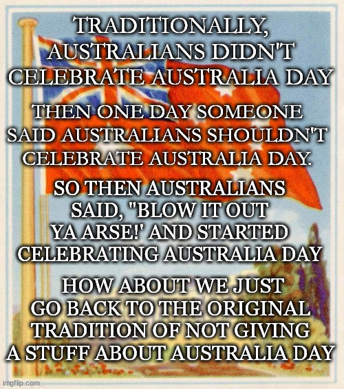 Don't Celebrate Australia Day | TRADITIONALLY, AUSTRALIANS DIDN'T CELEBRATE AUSTRALIA DAY; THEN ONE DAY SOMEONE SAID AUSTRALIANS SHOULDN'T CELEBRATE AUSTRALIA DAY. SO THEN AUSTRALIANS SAID, "BLOW IT OUT YA ARSE!' AND STARTED CELEBRATING AUSTRALIA DAY; HOW ABOUT WE JUST GO BACK TO THE ORIGINAL TRADITION OF NOT GIVING A STUFF ABOUT AUSTRALIA DAY | image tagged in australia,australia day,invasion day,26th january | made w/ Imgflip meme maker