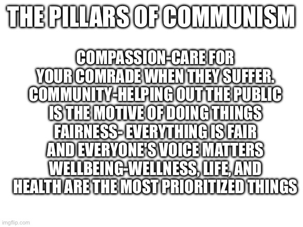 COMPASSION-CARE FOR YOUR COMRADE WHEN THEY SUFFER.
COMMUNITY-HELPING OUT THE PUBLIC IS THE MOTIVE OF DOING THINGS
FAIRNESS- EVERYTHING IS FAIR AND EVERYONE'S VOICE MATTERS
WELLBEING-WELLNESS, LIFE, AND HEALTH ARE THE MOST PRIORITIZED THINGS; THE PILLARS OF COMMUNISM | made w/ Imgflip meme maker