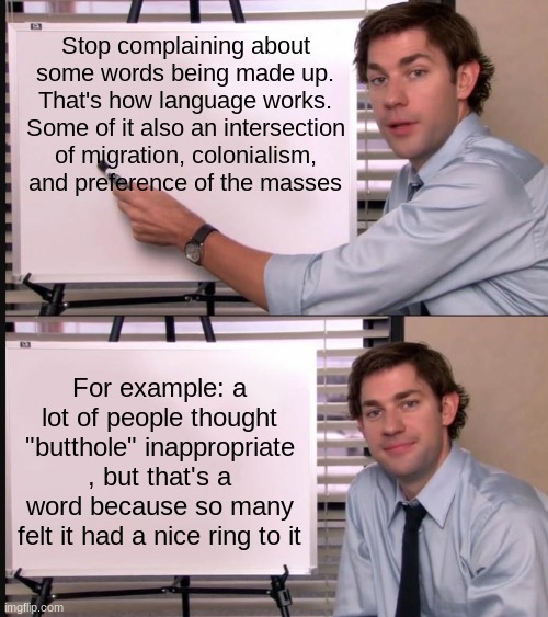 . | Stop complaining about some words being made up. That's how language works. Some of it also an intersection of migration, colonialism, and preference of the masses; For example: a lot of people thought "butthole" inappropriate , but that's a word because so many felt it had a nice ring to it | image tagged in jim halpert pointing to whiteboard,the office | made w/ Imgflip meme maker