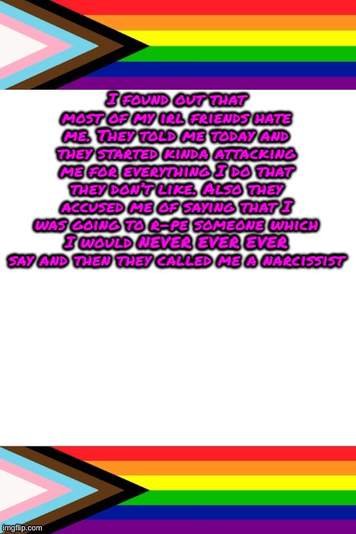 They also called me a pedo | I found out that most of my irl friends hate me. They told me today and they started kinda attacking me for everything I do that they don’t like. Also they accused me of saying that I was going to r-pe someone which I would NEVER EVER EVER say and then they called me a narcissist | image tagged in emosruleoverpeasents big announcement temp | made w/ Imgflip meme maker