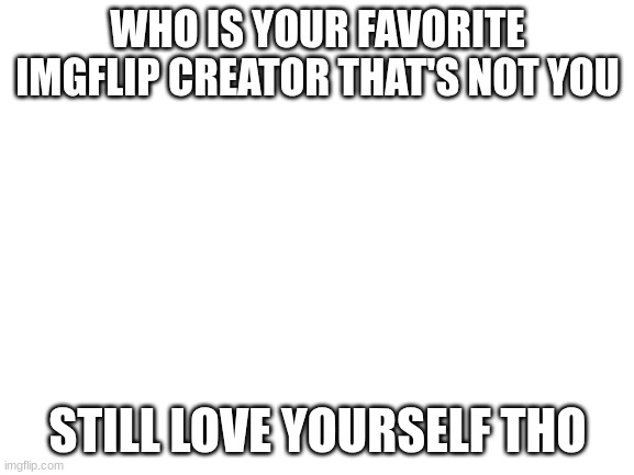 Blank White Template | WHO IS YOUR FAVORITE IMGFLIP CREATOR THAT'S NOT YOU; STILL LOVE YOURSELF THO | image tagged in blank white template | made w/ Imgflip meme maker