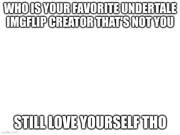 Blank White Template | WHO IS YOUR FAVORITE UNDERTALE IMGFLIP CREATOR THAT'S NOT YOU; STILL LOVE YOURSELF THO | image tagged in blank white template | made w/ Imgflip meme maker