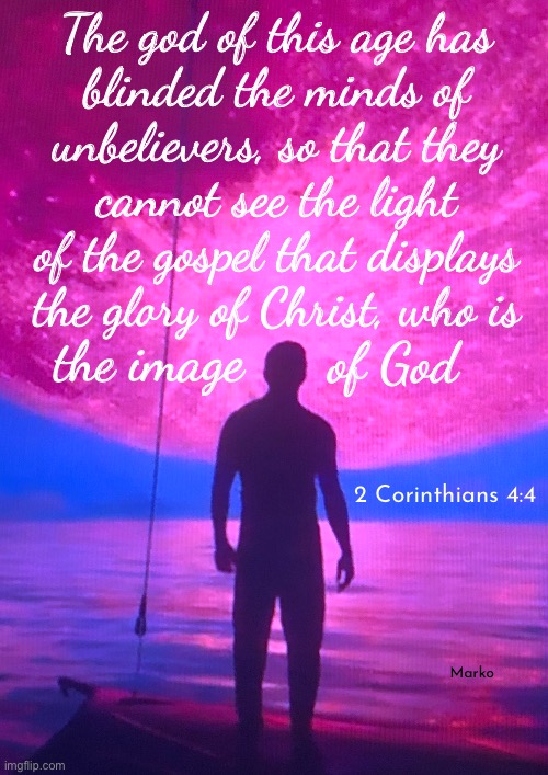 Do you realize who is the God of this world? | The god of this age has
blinded the minds of
unbelievers, so that they
cannot see the light
of the gospel that displays
the glory of Christ, who is; the image; of God; 2 Corinthians 4:4; Marko | image tagged in memes,the little g should tell u,its satan,father of lies,prince of the power of the air,dems fjb voters know the darkness | made w/ Imgflip meme maker