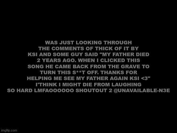 IM DED LMFAOOOOOOOOOOOO | WAS JUST LOOKING THROUGH THE COMMENTS OF THICK OF IT BY KSI AND SOME GUY SAID "MY FATHER DIED 2 YEARS AGO. WHEN I CLICKED THIS SONG HE CAME BACK FROM THE GRAVE TO TURN THIS S**T OFF. THANKS FOR HELPING ME SEE MY FATHER AGAIN KSI <3" I'THINK I MIGHT DIE FROM LAUGHING SO HARD LMFAOOOOOO SHOUTOUT 2 @UNAVAILABLE-N3E | image tagged in lmfaoooo | made w/ Imgflip meme maker