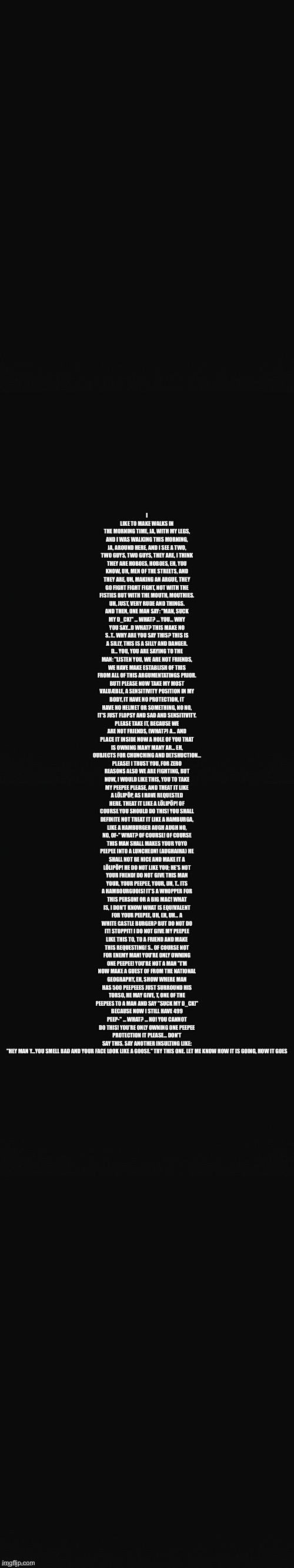 Long Blank Template | I LIKE TO MAKE WALKS IN THE MORNING TIME, JA, WITH MY LEGS, AND I WAS WALKING THIS MORNING, JA, AROUND HERE, AND I SEE A TWO, TWO GUYS, TWO GUYS, THEY ARE, I THINK THEY ARE HOBOES, HOBOES, EH, YOU KNOW, UH, MEN OF THE STREETS, AND THEY ARE, UH, MAKING AN ARGUE, THEY GO FIGHT FIGHT FIGHT, NOT WITH THE FISTIES BUT WITH THE MOUTH, MOUTHIES. UH, JUST, VERY RUDE AND THINGS. AND THEN, ONE MAN SAY: "MAN, SUCK MY D_CK!" ... WHAT? ... YOU... WHY YOU SAY...D WHAT? THIS MAKE NO S..T.. WHY ARE YOU SAY THIS? THIS IS A SILLY, THIS IS A SILLY AND DANGER. D... YOU, YOU ARE SAYING TO THE MAN: "LISTEN YOU, WE ARE NOT FRIENDS, WE HAVE MAKE ESTABLISH OF THIS FROM ALL OF THIS ARGUMENTATINGS PRIOR. BUT! PLEASE NOW TAKE MY MOST VALUÆBLE, A SENSITIVITY POSITION IN MY BODY, IT HAVE NO PROTECTION, IT HAVE NO HELMET OR SOMETHING, NO NO, IT'S JUST FLOPSY AND SAD AND SENSITIVITY. PLEASE TAKE IT, BECAUSE WE ARE NOT FRIENDS, (WHAT?) A... AND PLACE IT INSIDE NOW A HOLE OF YOU THAT IS OWNING MANY MANY AR... EH, OUBJECTS FOR CHUNCHING AND DETSHUCTION... PLEASE! I TRUST YOU, FOR ZERO REASONS ALSO WE ARE FIGHTING, BUT NOW, I WOULD LIKE THIS, YOU TO TAKE MY PEEPEE PLEASE, AND THEAT IT LIKE A LÖLIPÖP, AS I HAVE REQUESTED HERE. THEAT IT LIKE A LÖLIPÖP! OF COURSE YOU SHOULD DO THIS! YOU SHALL DEFINITE NOT TREAT IT LIKE A HAMBURGA, LIKE A HAMBURGER AUGH AUGH NO, NO, OF-" WHAT? OF COURSE! OF COURSE THIS MAN SHALL MAKES YOUR YOYO PEEPEE INTO A LUNCHEON! (AUGHAIHA) HE SHALL NOT BE NICE AND MAKE IT A LÖLIPÖP! HE DO NOT LIKE YOU; HE'S NOT YOUR FHEND! DO NOT GIVE THIS MAN YOUR, YOUR PEEPEE, YOUR, UH, T.. ITS A HAMBOURGUOIS! IT'S A WHOPPER FOR THIS PERSON! OR A BIG MAC! WHAT IS, I DON'T KNOW WHAT IS EQUIVALENT FOR YOUR PEEPEE, UH, EH, UH... A WHITE CASTLE BURGER? BUT DO NOT DO IT! STOPPIT! I DO NOT GIVE MY PEEPEE LIKE THIS TO, TO A FRIEND AND MAKE THIS REQUESTING! S.. OF COURSE NOT FOR ENEMY MAN! YOU'RE ONLY OWNING ONE PEEPEE! YOU'RE NOT A MAN "I'M NOW MAKE A GUEST OF FROM THE NATIONAL GEOGRAPHY, EH, SHOW WHERE MAN HAS 500 PEEPEEES JUST SURROUND HIS TORSO, HE MAY GIVE, T, ONE OF THE PEEPEES TO A MAN AND SAY "SUCK MY D_CK!" BECAUSE NOW I STILL HAVE 499 PEEP-" ... WHAT? ... NO! YOU CANNOT DO THIS! YOU'RE ONLY OWNING ONE PEEPEE PROTECTION IT PLEASE... DON'T SAY THIS. SAY ANOTHER INSULTING LIKE: "HEY MAN Y...YOU SMELL BAD AND YOUR FACE LOOK LIKE A GOOSE." TRY THIS ONE. LET ME KNOW HOW IT IS GOING, HOW IT GOES | image tagged in long blank template | made w/ Imgflip meme maker