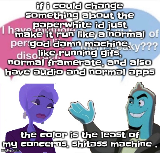 in my opinion, a device shouldnt be released to shelves unless it can run discord with all features | if i could change something about the paperwhite id just make it run like a normal god damn machine, like running gifs, normal framerate, and also have audio and normal apps; the color is the least of my concerns. shitass machine . | image tagged in multiple personality disorder | made w/ Imgflip meme maker