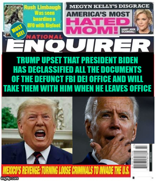 National Enquirer Trump upset with President Biden for taking documents | TRUMP UPSET THAT PRESIDENT BIDEN HAS DECLASSIFIED ALL THE DOCUMENTS OF THE DEFUNCT FBI DEI OFFICE AND WILL TAKE THEM WITH HIM WHEN HE LEAVES OFFICE | image tagged in maga madness,classified documents,dei closed,fbi documents taken,national enquirer trump upset with president biden | made w/ Imgflip meme maker