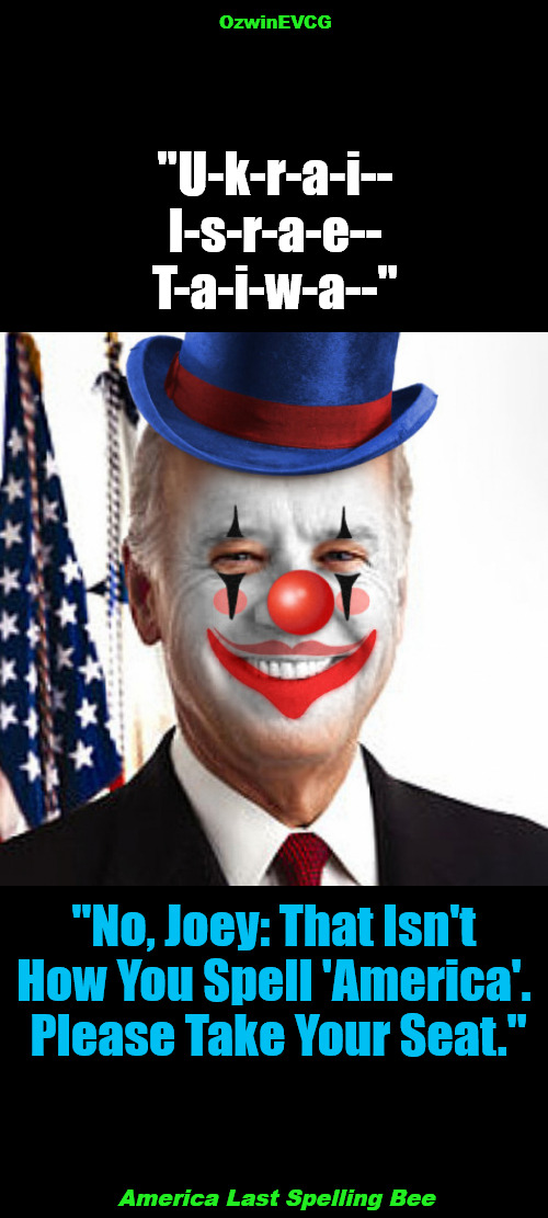 America Last Spelling Bee | OzwinEVCG; "U-k-r-a-i--

I-s-r-a-e--

T-a-i-w-a--"; "No, Joey: That Isn't 

How You Spell 'America'. 

Please Take Your Seat."; America Last Spelling Bee | image tagged in joe biden clown,team biden,biden's handlers,government corruption,politicians suck,occupied usa | made w/ Imgflip meme maker