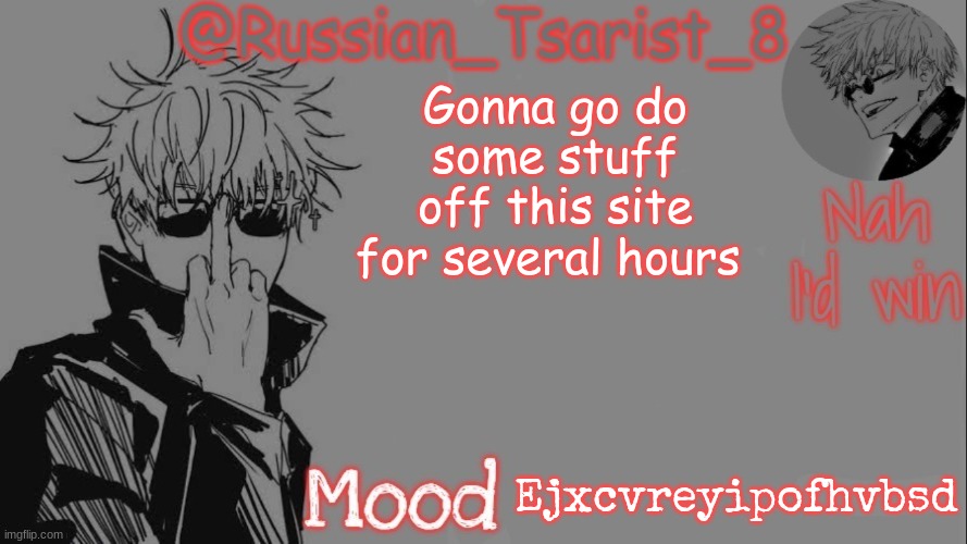 Russian_Tsarist_8 announcement temp (Thanks, Gojo-Satoru) | Gonna go do some stuff off this site for several hours; Ejxcvreyipofhvbsd | image tagged in russian_tsarist_8 announcement temp thanks gojo-satoru | made w/ Imgflip meme maker
