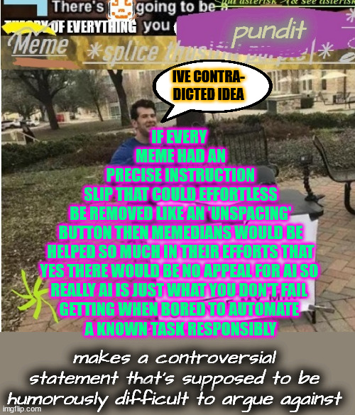 i'm not the boss of this | pundit; IVE CONTRA-
DICTED IDEA; IF EVERY 
MEME HAD AN
 PRECISE INSTRUCTION 
SLIP THAT COULD EFFORTLESS
 BE REMOVED LIKE AN 'UNSPACING' 
BUTTON THEN MEMEDIANS WOULD BE
 HELPED SO MUCH IN THEIR EFFORTS THAT 
YES THERE WOULD BE NO APPEAL FOR AI SO 
REALLY AI IS JUST WHAT YOU DON'T FAIL 
GETTING WHEN BORED TO AUTOMATE 
A KNOWN TASK RESPONSIBLY; makes a controversial statement that's supposed to be humorously difficult to argue against | image tagged in moe meta-template based on change my mind jpg | made w/ Imgflip meme maker