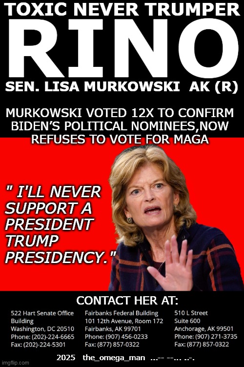 Senator Lisa Murkowski | TOXIC NEVER TRUMPER; RINO; SEN. LISA MURKOWSKI  AK (R); MURKOWSKI VOTED 12X TO CONFIRM
BIDEN’S POLITICAL NOMINEES,NOW
REFUSES TO VOTE FOR MAGA; " I'LL NEVER
SUPPORT A
PRESIDENT
TRUMP
PRESIDENCY."; CONTACT HER AT:; 2025   the_omega_man  ...-- --... ..-. | made w/ Imgflip meme maker