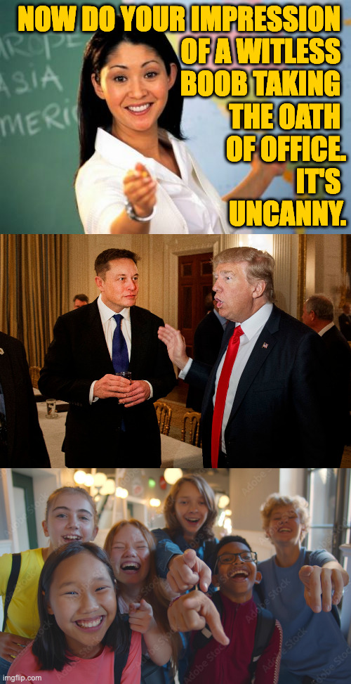 NOW DO YOUR IMPRESSION 
OF A WITLESS 
BOOB TAKING 
THE OATH 
OF OFFICE.
IT'S 
UNCANNY. | image tagged in memes,unhelpful high school teacher,trump and elon musk | made w/ Imgflip meme maker