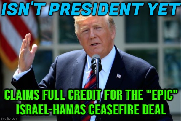 Donald Trump Claims Full Credit For The Israel-Hamas Ceasefire Deal | ISN'T PRESIDENT YET; CLAIMS FULL CREDIT FOR THE "EPIC"
ISRAEL-HAMAS CEASEFIRE DEAL | image tagged in donald trump presidential announcement,donald trump,breaking news,trump inauguration,palestine,president trump | made w/ Imgflip meme maker