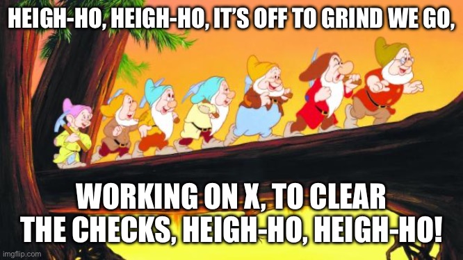 7 dwarfs | HEIGH-HO, HEIGH-HO, IT’S OFF TO GRIND WE GO, WORKING ON X, TO CLEAR THE CHECKS, HEIGH-HO, HEIGH-HO! | image tagged in 7 dwarfs | made w/ Imgflip meme maker