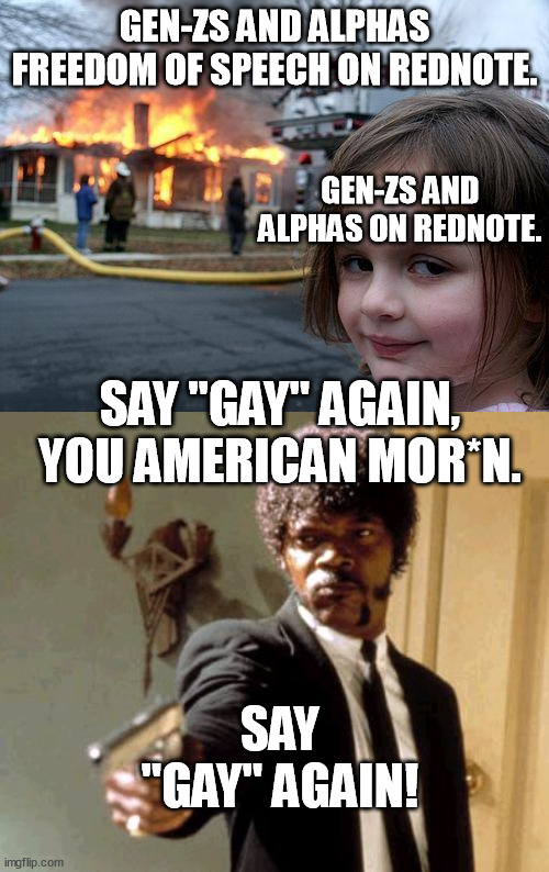 Gen-Zs and alphas will become fully anti-lgbt+...Maybe they should stay on red commie china spy app propaganda mouthpiece thing. | GEN-ZS AND ALPHAS FREEDOM OF SPEECH ON REDNOTE. GEN-ZS AND ALPHAS ON REDNOTE. SAY "GAY" AGAIN, YOU AMERICAN MOR*N. SAY "GAY" AGAIN! | image tagged in memes,disaster girl,say that again i dare you,gay,rednote,funny | made w/ Imgflip meme maker