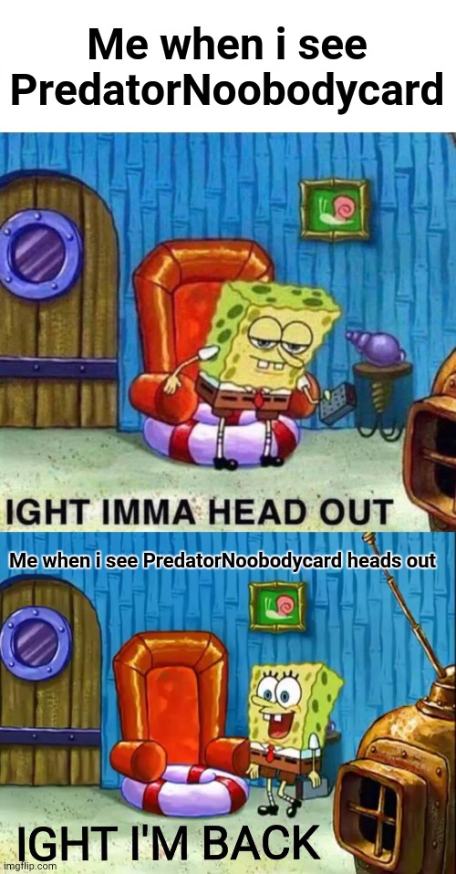 Guys pls ban him (or he went nice?) | Me when i see PredatorNoobodycard; Me when i see PredatorNoobodycard heads out | image tagged in memes,spongebob ight imma head out,ight im back | made w/ Imgflip meme maker