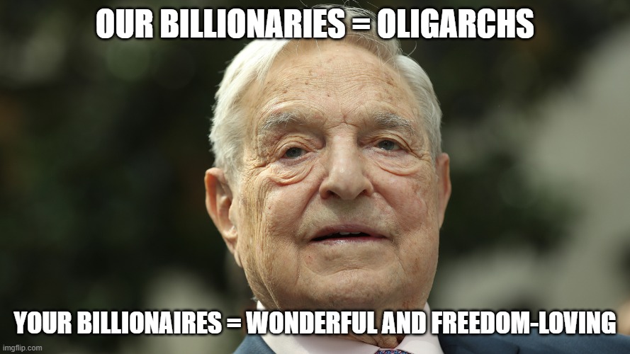 The Multi-Billion Dollar Double Standard | OUR BILLIONARIES = OLIGARCHS; YOUR BILLIONAIRES = WONDERFUL AND FREEDOM-LOVING | image tagged in oligarchy,billionaire,george soros,political | made w/ Imgflip meme maker