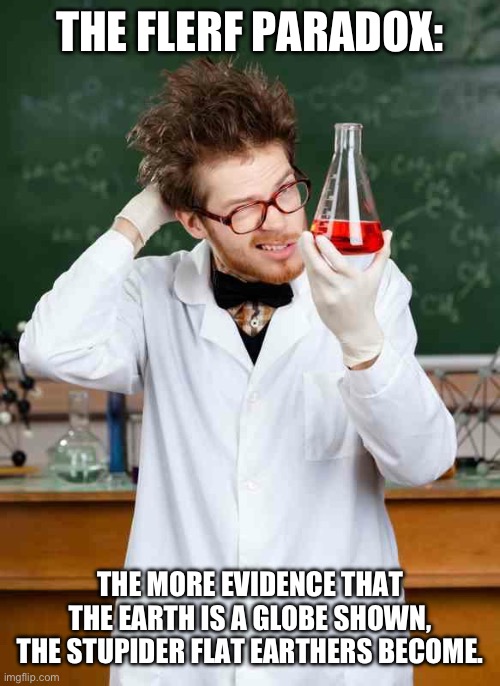 Stupid Scientist | THE FLERF PARADOX:; THE MORE EVIDENCE THAT THE EARTH IS A GLOBE SHOWN, THE STUPIDER FLAT EARTHERS BECOME. | image tagged in stupid scientist | made w/ Imgflip meme maker