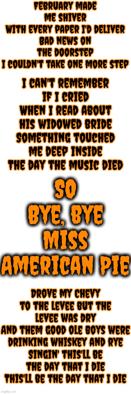 Dedicated To The Convicted Rapist That Maga Elected | February made me shiver
With every paper I'd deliver
Bad news on the doorstep
I couldn't take one more step; I can't remember if I cried
When I read about his widowed bride
Something touched me deep inside
The day the music died; SO
Bye, bye Miss American Pie; Drove my Chevy to the levee but the levee was dry
And them good ole boys were drinking whiskey and rye
Singin' this'll be the day that I die
This'll be the day that I die | image tagged in donald trump is a convicted rapist,lock him up,rapist,traitor,trump lies,memes | made w/ Imgflip meme maker