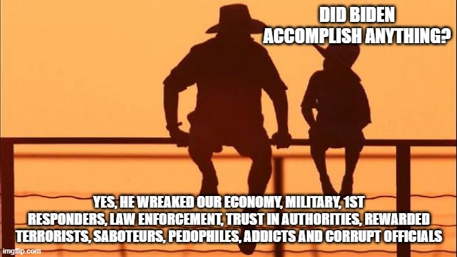 Cowboy wisdom, Bidens legacy is treason | DID BIDEN ACCOMPLISH ANYTHING? YES, HE WREAKED OUR ECONOMY, MILITARY, 1ST RESPONDERS, LAW ENFORCEMENT, TRUST IN AUTHORITIES, REWARDED TERRORISTS, SABOTEURS, PEDOPHILES, ADDICTS AND CORRUPT OFFICIALS | image tagged in cowboy father and son,biden's legacy,democrat war on america,cowboy wisdom,a legacy of failure,biden american traitor | made w/ Imgflip meme maker