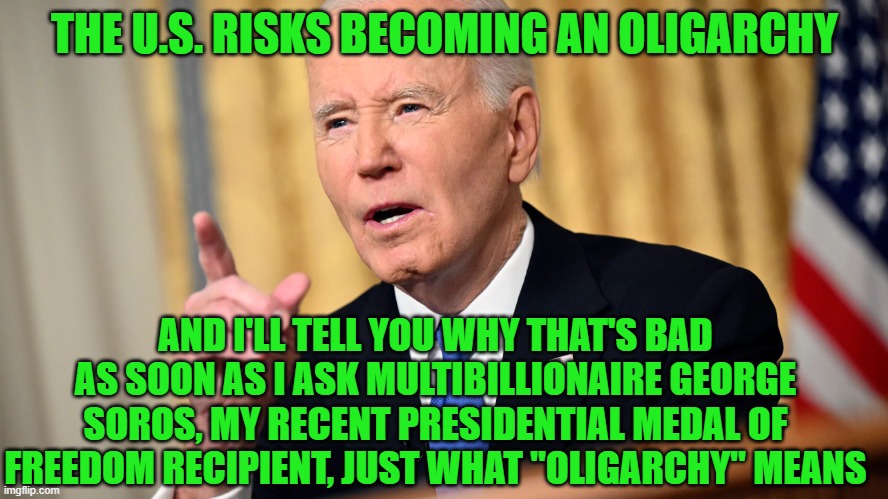 Biden to America: Avoid Oligarchy  Like the Plague | THE U.S. RISKS BECOMING AN OLIGARCHY; AND I'LL TELL YOU WHY THAT'S BAD AS SOON AS I ASK MULTIBILLIONAIRE GEORGE SOROS, MY RECENT PRESIDENTIAL MEDAL OF FREEDOM RECIPIENT, JUST WHAT "OLIGARCHY" MEANS | image tagged in joe biden,farewell address,oligarchy,george soros | made w/ Imgflip meme maker