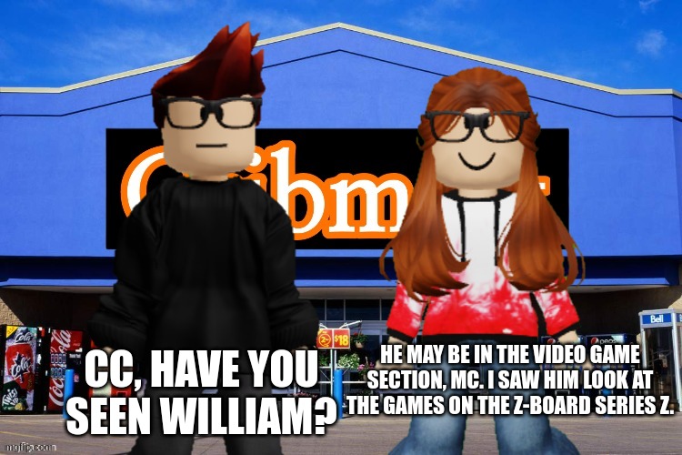 I heard a radio commercial that said William's name this morning when i was in the bus. I will record it when i come back home. | CC, HAVE YOU SEEN WILLIAM? HE MAY BE IN THE VIDEO GAME SECTION, MC. I SAW HIM LOOK AT THE GAMES ON THE Z-BOARD SERIES Z. | image tagged in mc,cc,cribmart,memes | made w/ Imgflip meme maker