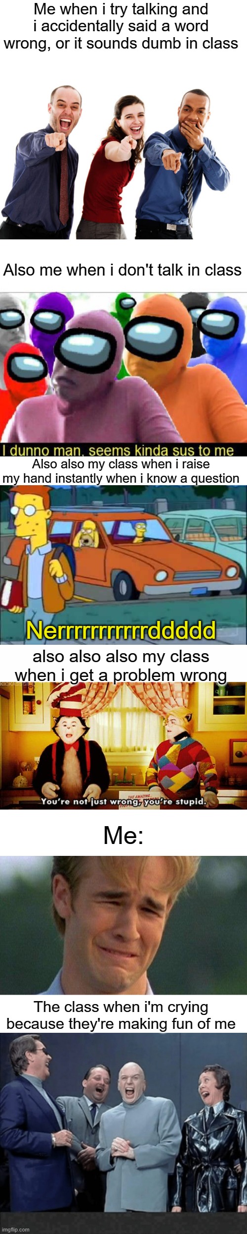 someone i know is strugging with this almost everyday. | Me when i try talking and i accidentally said a word wrong, or it sounds dumb in class; Also me when i don't talk in class; Also also my class when i raise my hand instantly when i know a question; Nerrrrrrrrrrrddddd; also also also my class when i get a problem wrong; Me:; The class when i'm crying because they're making fun of me | image tagged in people laughing at you,seems kinda sus to me,homer nerds,white text box,you're not just wrong you're stupid,memes | made w/ Imgflip meme maker