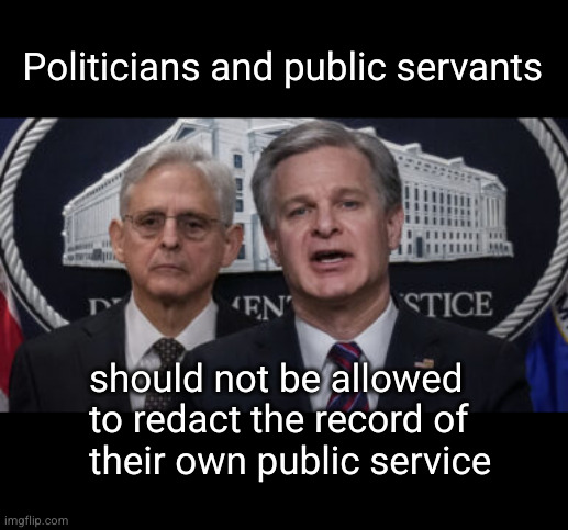 politicians, public servants, and the public record | Politicians and public servants; should not be allowed
to redact the record of
their own public service | image tagged in merrick garland and christopher wray,inspection of public records,redaction,cover ups | made w/ Imgflip meme maker