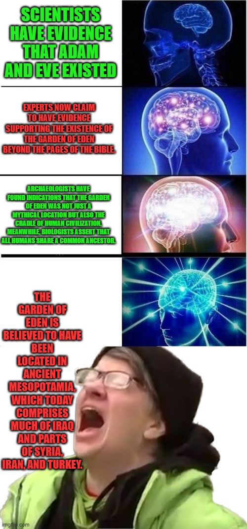 OH MY !! Well i guess that destroys Darwin & out of AFRICA story. I never once believed the ape theroy. " Trust the Science" | SCIENTISTS HAVE EVIDENCE THAT ADAM AND EVE EXISTED; EXPERTS NOW CLAIM TO HAVE EVIDENCE SUPPORTING THE EXISTENCE OF THE GARDEN OF EDEN BEYOND THE PAGES OF THE BIBLE. ARCHAEOLOGISTS HAVE FOUND INDICATIONS THAT THE GARDEN OF EDEN WAS NOT JUST A MYTHICAL LOCATION BUT ALSO THE CRADLE OF HUMAN CIVILIZATION. MEANWHILE, BIOLOGISTS ASSERT THAT ALL HUMANS SHARE A COMMON ANCESTOR. THE GARDEN OF EDEN IS BELIEVED TO HAVE BEEN LOCATED IN ANCIENT MESOPOTAMIA, WHICH TODAY COMPRISES MUCH OF IRAQ AND PARTS OF SYRIA, IRAN, AND TURKEY. | image tagged in memes,expanding brain,screaming liberal | made w/ Imgflip meme maker