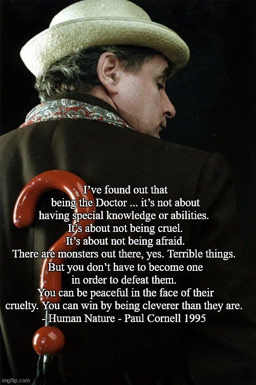 7th Doctor - Human Nature quote | I’ve found out that being the Doctor ... it’s not about having special knowledge or abilities. 
It’s about not being cruel.
It’s about not being afraid.
There are monsters out there, yes. Terrible things. 
But you don’t have to become one in order to defeat them. 
You can be peaceful in the face of their cruelty. You can win by being cleverer than they are. 
- Human Nature - Paul Cornell 1995 | image tagged in memes | made w/ Imgflip meme maker