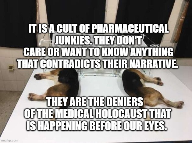 Anthony Fauci Loves Dogs and People | IT IS A CULT OF PHARMACEUTICAL JUNKIES. THEY DON'T CARE OR WANT TO KNOW ANYTHING THAT CONTRADICTS THEIR NARRATIVE. THEY ARE THE DENIERS    OF THE MEDICAL HOLOCAUST THAT IS HAPPENING BEFORE OUR EYES. | image tagged in anthony fauci loves dogs and people | made w/ Imgflip meme maker