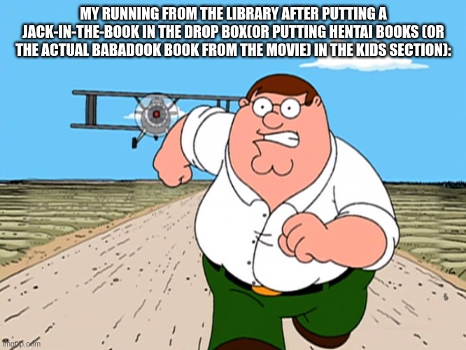 don´t ask how i know these | MY RUNNING FROM THE LIBRARY AFTER PUTTING A JACK-IN-THE-BOOK IN THE DROP BOX(OR PUTTING HENTAI BOOKS (OR THE ACTUAL BABADOOK BOOK FROM THE MOVIE) IN THE KIDS SECTION): | image tagged in peter griffin running away | made w/ Imgflip meme maker