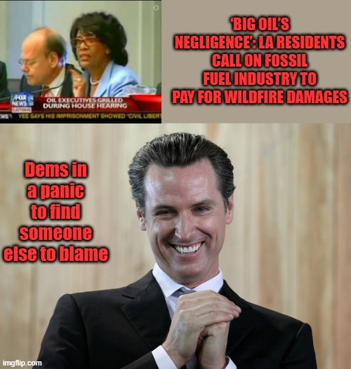 Dems blame big oil for state not clear brushing & empty resoviors & hydrants. | ‘BIG OIL’S NEGLIGENCE’: LA RESIDENTS CALL ON FOSSIL FUEL INDUSTRY TO PAY FOR WILDFIRE DAMAGES; Dems in a panic to find someone else to blame | image tagged in scheming gavin newsom | made w/ Imgflip meme maker