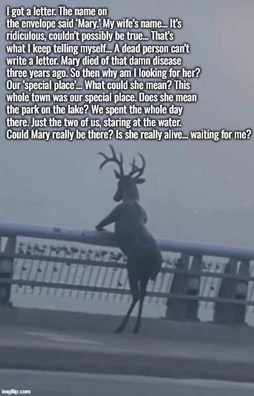 'In my restless dreams, I see that town. Silent Hill. You promised me you'd take me there again someday. But you never did...' | I got a letter. The name on the envelope said ‘Mary.’ My wife’s name… It’s ridiculous, couldn’t possibly be true… That’s what I keep telling myself… A dead person can’t write a letter. Mary died of that damn disease three years ago. So then why am I looking for her? Our ‘special place’… What could she mean? This whole town was our special place. Does she mean the park on the lake? We spent the whole day there. Just the two of us, staring at the water. Could Mary really be there? Is she really alive… waiting for me? | image tagged in memes,silent hill,silent hill 2,oh deer,fog,monologue | made w/ Imgflip meme maker