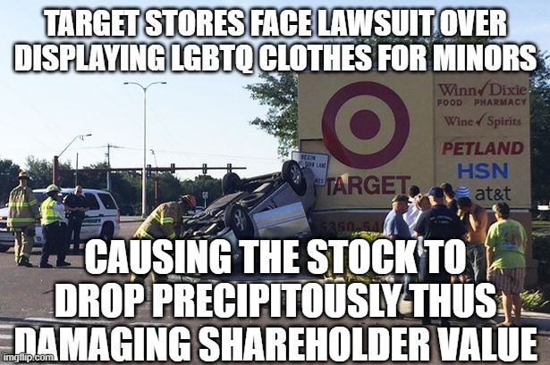 Target car crash | TARGET STORES FACE LAWSUIT OVER DISPLAYING LGBTQ CLOTHES FOR MINORS; CAUSING THE STOCK TO DROP PRECIPITOUSLY THUS DAMAGING SHAREHOLDER VALUE | image tagged in target car crash | made w/ Imgflip meme maker
