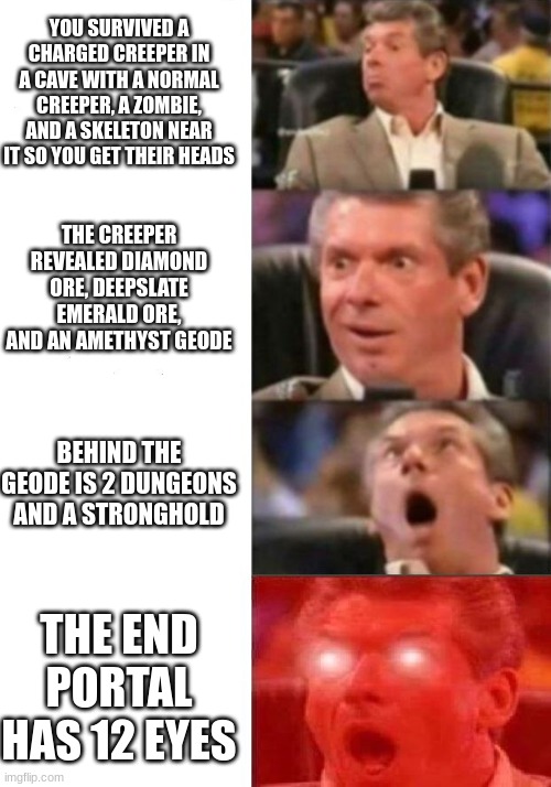 man have luck on? | YOU SURVIVED A CHARGED CREEPER IN A CAVE WITH A NORMAL CREEPER, A ZOMBIE, AND A SKELETON NEAR IT SO YOU GET THEIR HEADS; THE CREEPER REVEALED DIAMOND ORE, DEEPSLATE EMERALD ORE, AND AN AMETHYST GEODE; BEHIND THE GEODE IS 2 DUNGEONS AND A STRONGHOLD; THE END PORTAL HAS 12 EYES | image tagged in mr mcmahon reaction | made w/ Imgflip meme maker