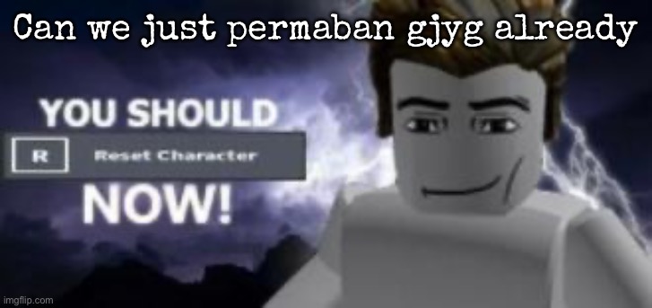 you should reset  character NOW! | Can we just permaban gjyg already | image tagged in you should reset character now,msmg | made w/ Imgflip meme maker