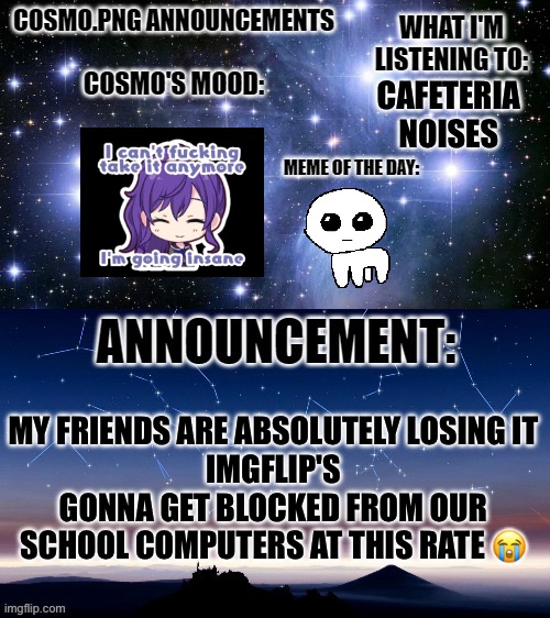 HLELP ME | CAFETERIA NOISES; MY FRIENDS ARE ABSOLUTELY LOSING IT
IMGFLIP'S GONNA GET BLOCKED FROM OUR SCHOOL COMPUTERS AT THIS RATE 😭 | image tagged in cosmo png announcement template | made w/ Imgflip meme maker