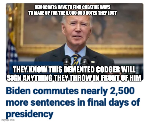 Let's hope the prisons slow-walk it until after noon on Monday | DEMOCRATS HAVE TO FIND CREATIVE WAYS TO MAKE UP FOR THE 6,000,000 VOTES THEY LOST; THEY KNOW THIS DEMENTED CODGER WILL SIGN ANYTHING THEY THROW IN FRONT OF HIM | image tagged in biden,dementia joe,crooked democrats | made w/ Imgflip meme maker