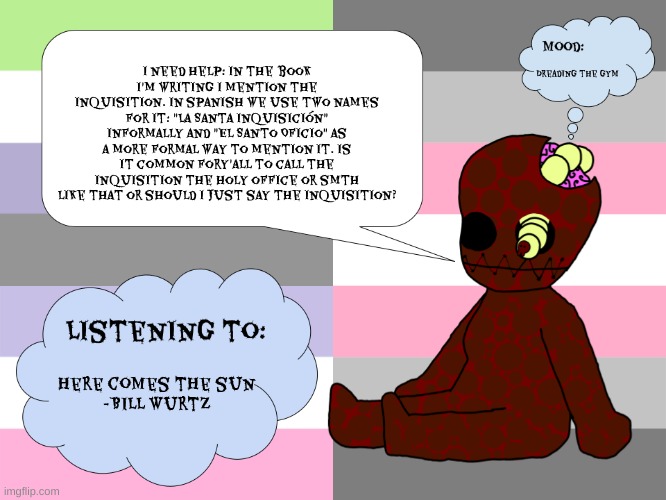 I hate the gym, it rises my T levels, makes my muscles look more male, but gotta be strong for my gf ^^ | I need help: In the book I'm writing I mention the inquisition. In spanish we use two names for it: "La Santa Inquisición" informally and "El Santo Oficio" as a more formal way to mention it. Is it common fory'all to call the inquisition the holy office or smth like that or should I just say the inquisition? Dreading the gym; here comes the sun
-Bill Wurtz | image tagged in maggotsinmyskin announcement template little gal | made w/ Imgflip meme maker