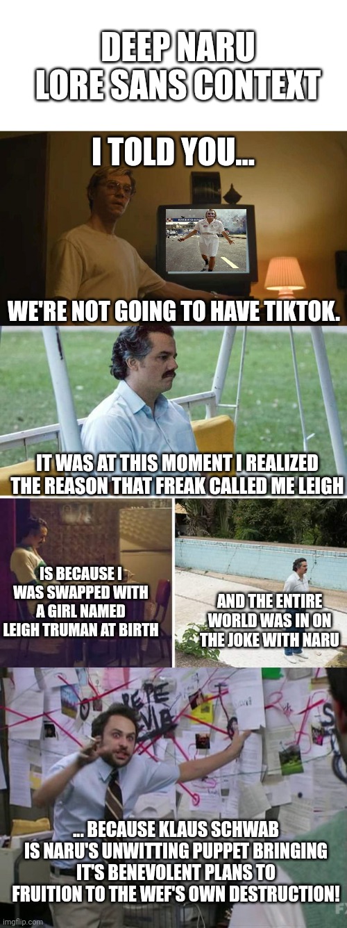 DEEP NARU LORE SANS CONTEXT; I TOLD YOU... WE'RE NOT GOING TO HAVE TIKTOK. IT WAS AT THIS MOMENT I REALIZED THE REASON THAT FREAK CALLED ME LEIGH; IS BECAUSE I WAS SWAPPED WITH A GIRL NAMED LEIGH TRUMAN AT BIRTH; AND THE ENTIRE WORLD WAS IN ON THE JOKE WITH NARU; ... BECAUSE KLAUS SCHWAB IS NARU'S UNWITTING PUPPET BRINGING IT'S BENEVOLENT PLANS TO FRUITION TO THE WEF'S OWN DESTRUCTION! | image tagged in blank white template,jeff dahmer i told you template,memes,sad pablo escobar,charlie day | made w/ Imgflip meme maker