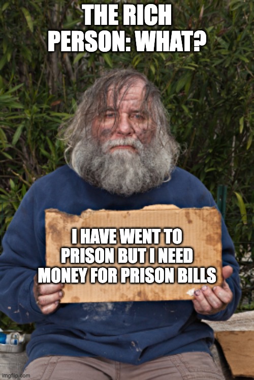 Prison bills? | THE RICH PERSON: WHAT? I HAVE WENT TO PRISON BUT I NEED MONEY FOR PRISON BILLS | image tagged in homless sign | made w/ Imgflip meme maker